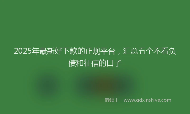 2025年最新好下款的正规平台，汇总五个不看负债和征信的口子