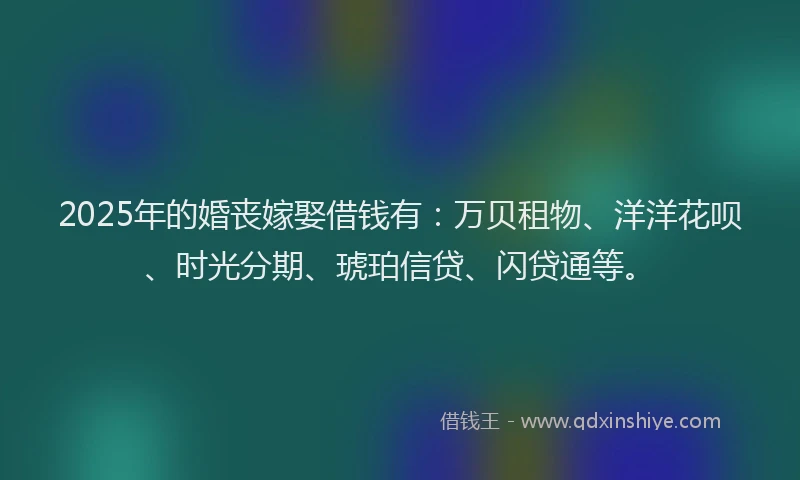 2025年的婚丧嫁娶借钱有：万贝租物、洋洋花呗、时光分期、琥珀信贷、闪贷通等。