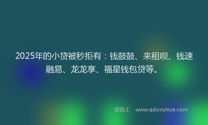 2025年的小贷被秒拒有：钱鼓鼓、来租呗、钱速融易、龙龙享、福星钱包贷等。
