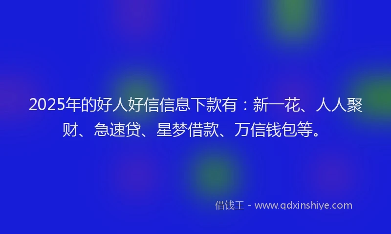 2025年的好人好信信息下款有：新一花、人人聚财、急速贷、星梦借款、万信钱包等。