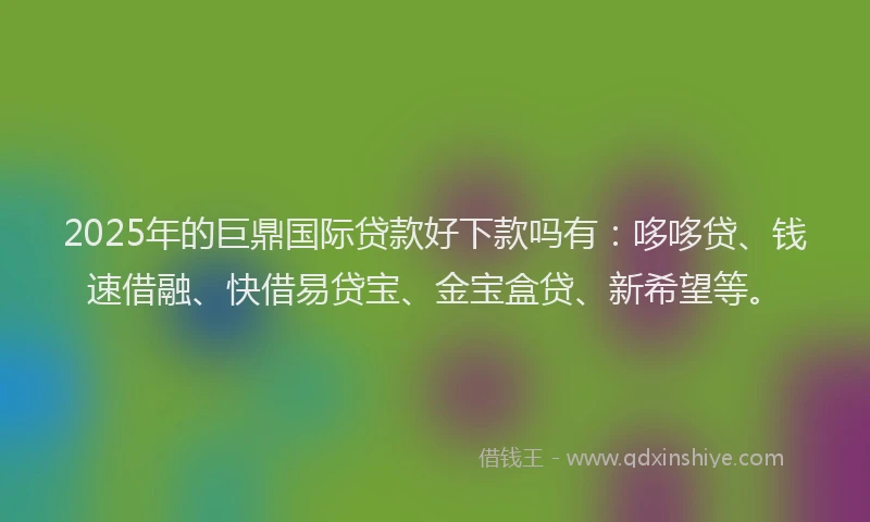 2025年的巨鼎国际贷款好下款吗有：哆哆贷、钱速借融、快借易贷宝、金宝盒贷、新希望等。