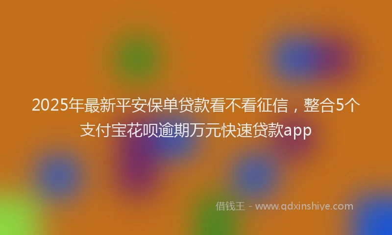 2025年最新平安保单贷款看不看征信，整合5个支付宝花呗逾期万元快速贷款app