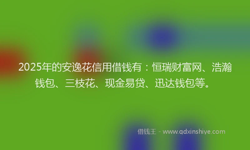 2025年的安逸花信用借钱有：恒瑞财富网、浩瀚钱包、三枝花、现金易贷、迅达钱包等。
