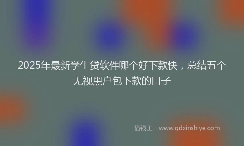 2025年最新学生贷软件哪个好下款快，总结五个无视黑户包下款的口子