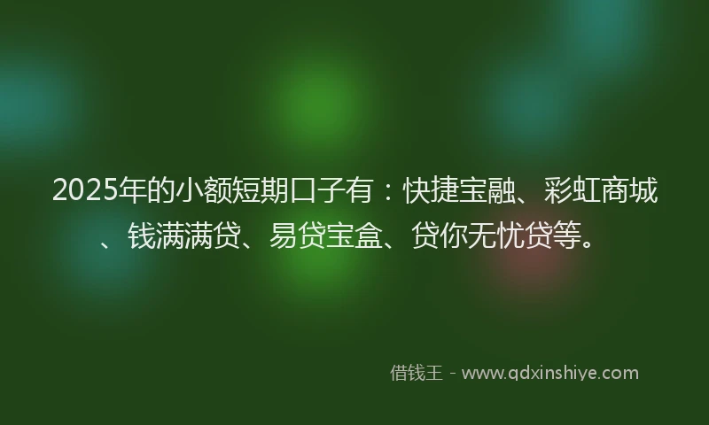 2025年的小额短期口子有：快捷宝融、彩虹商城、钱满满贷、易贷宝盒、贷你无忧贷等。