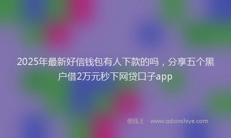 2025年最新好信钱包有人下款的吗，分享五个黑户借2万元秒下网贷口子app