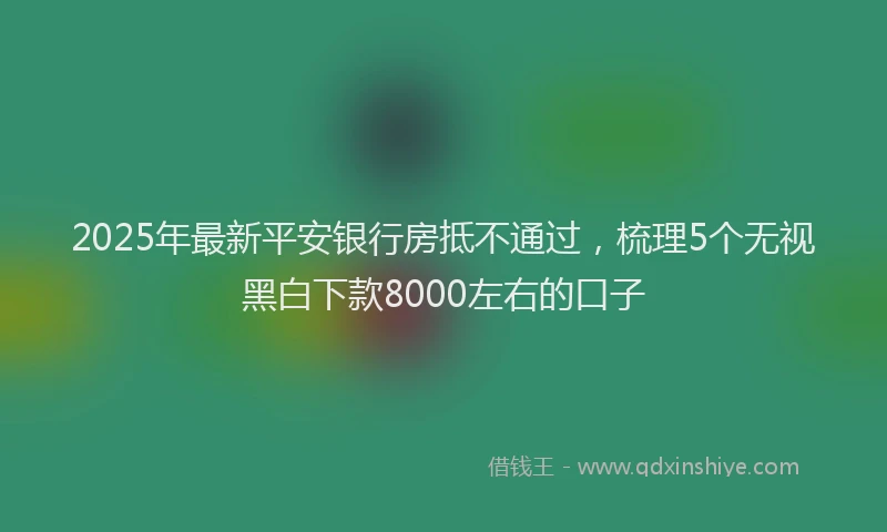 2025年最新平安银行房抵不通过，梳理5个无视黑白下款8000左右的口子