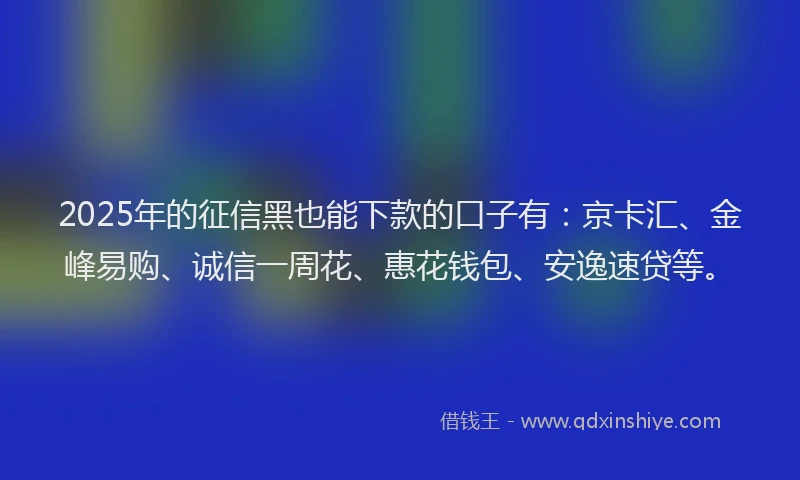 2025年的征信黑也能下款的口子有：京卡汇、金峰易购、诚信一周花、惠花钱包、安逸速贷等。