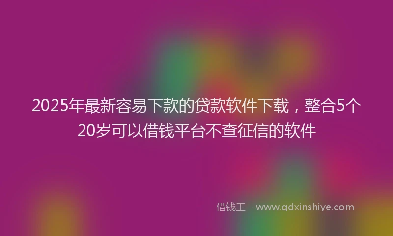 2025年最新容易下款的贷款软件下载，整合5个20岁可以借钱平台不查征信的软件