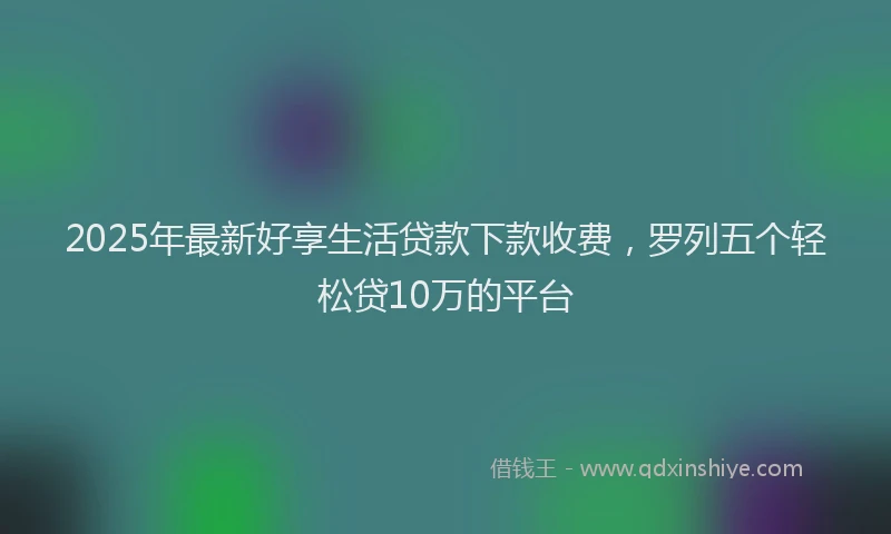 2025年最新好享生活贷款下款收费，罗列五个轻松贷10万的平台