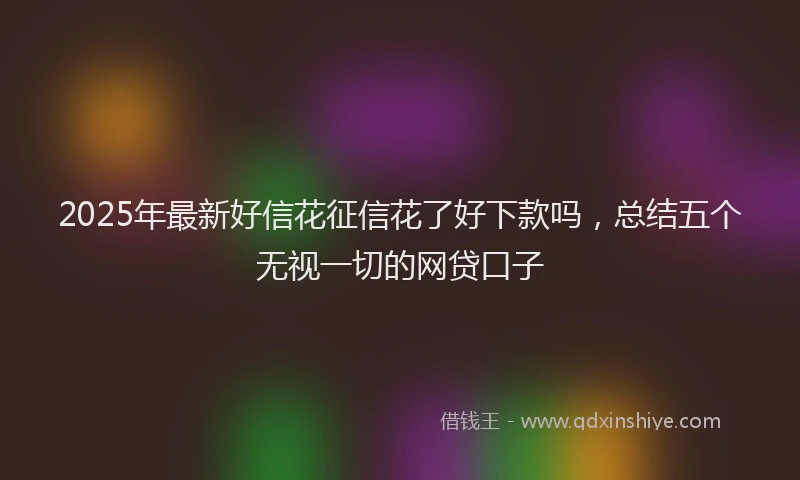2025年最新好信花征信花了好下款吗，总结五个无视一切的网贷口子