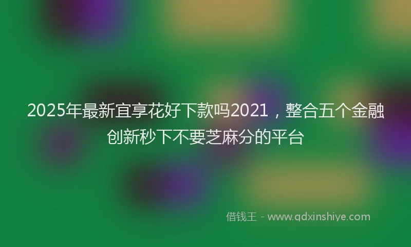 2025年最新宜享花好下款吗2021，整合五个金融创新秒下不要芝麻分的平台