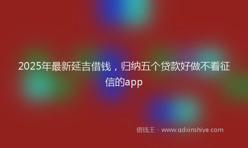 2025年最新延吉借钱，归纳五个贷款好做不看征信的app
