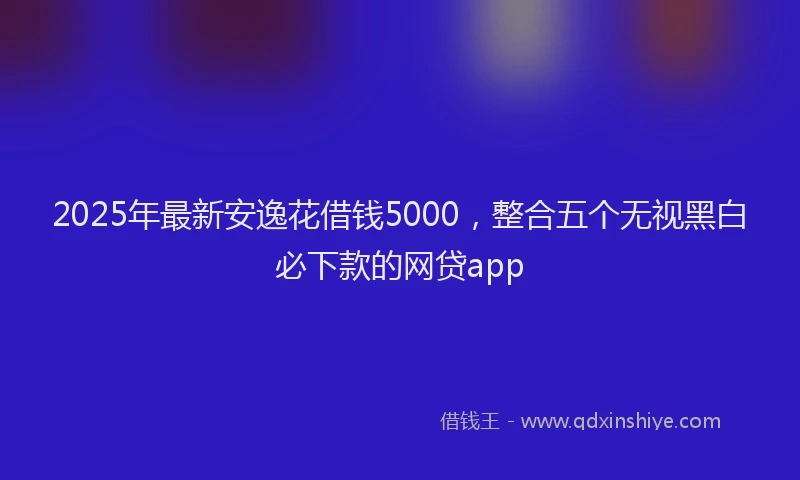 2025年最新安逸花借钱5000，整合五个无视黑白必下款的网贷app