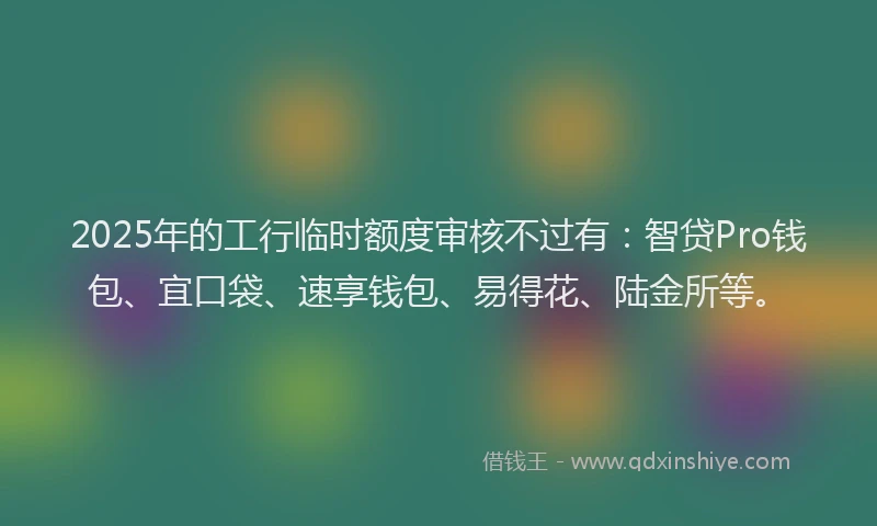 2025年的工行临时额度审核不过有：智贷Pro钱包、宜口袋、速享钱包、易得花、陆金所等。