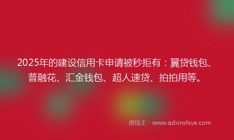 2025年的建设信用卡申请被秒拒有：翼贷钱包、普融花、汇金钱包、超人速贷、拍拍用等。