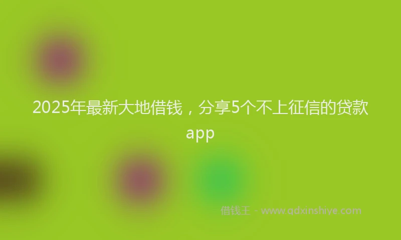2025年最新大地借钱，分享5个不上征信的贷款app