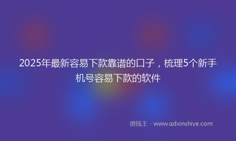 2025年最新容易下款靠谱的口子，梳理5个新手机号容易下款的软件