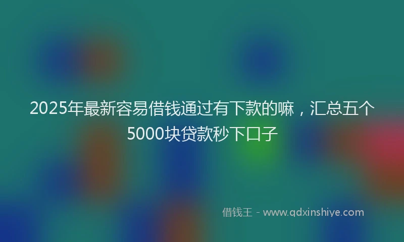 2025年最新容易借钱通过有下款的嘛，汇总五个5000块贷款秒下口子