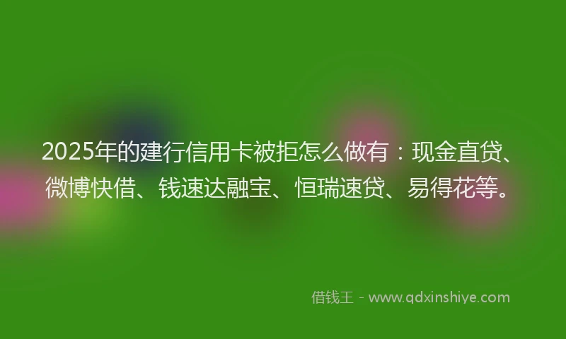 2025年的建行信用卡被拒怎么做有：现金直贷、微博快借、钱速达融宝、恒瑞速贷、易得花等。