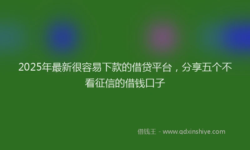 2025年最新很容易下款的借贷平台，分享五个不看征信的借钱口子