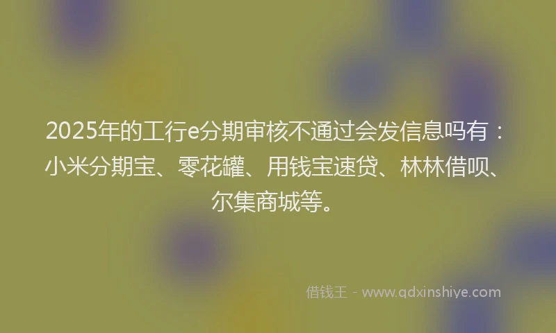 2025年的工行e分期审核不通过会发信息吗有：小米分期宝、零花罐、用钱宝速贷、林林借呗、尔集商城等。