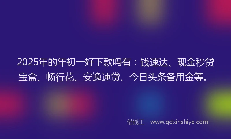 2025年的年初一好下款吗有：钱速达、现金秒贷宝盒、畅行花、安逸速贷、今日头条备用金等。