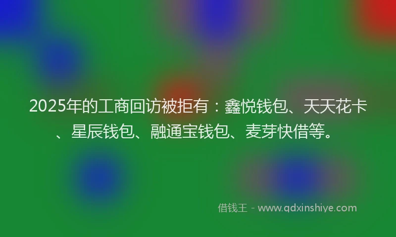 2025年的工商回访被拒有：鑫悦钱包、天天花卡、星辰钱包、融通宝钱包、麦芽快借等。