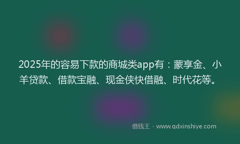 2025年的容易下款的商城类app有：蒙享金、小羊贷款、借款宝融、现金侠快借融、时代花等。