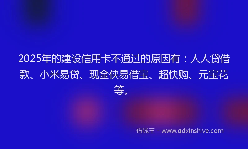 2025年的建设信用卡不通过的原因有：人人贷借款、小米易贷、现金侠易借宝、超快购、元宝花等。