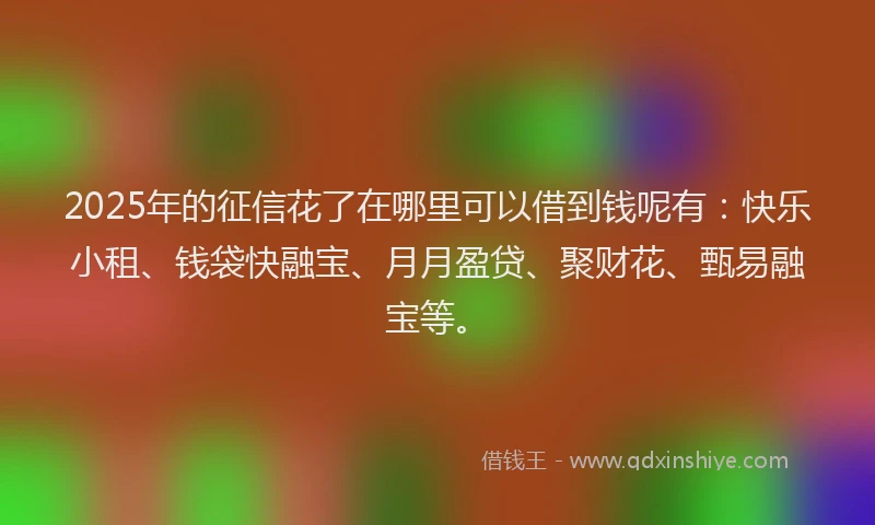 2025年的征信花了在哪里可以借到钱呢有：快乐小租、钱袋快融宝、月月盈贷、聚财花、甄易融宝等。