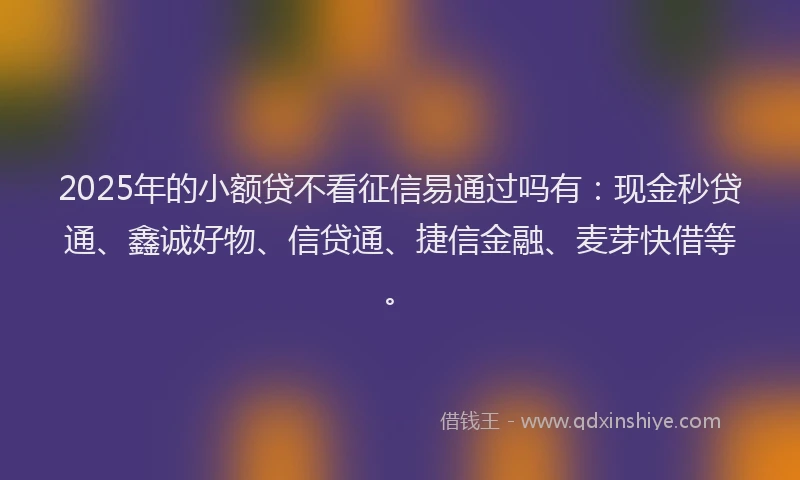 2025年的小额贷不看征信易通过吗有：现金秒贷通、鑫诚好物、信贷通、捷信金融、麦芽快借等。