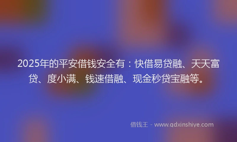 2025年的平安借钱安全有：快借易贷融、天天富贷、度小满、钱速借融、现金秒贷宝融等。