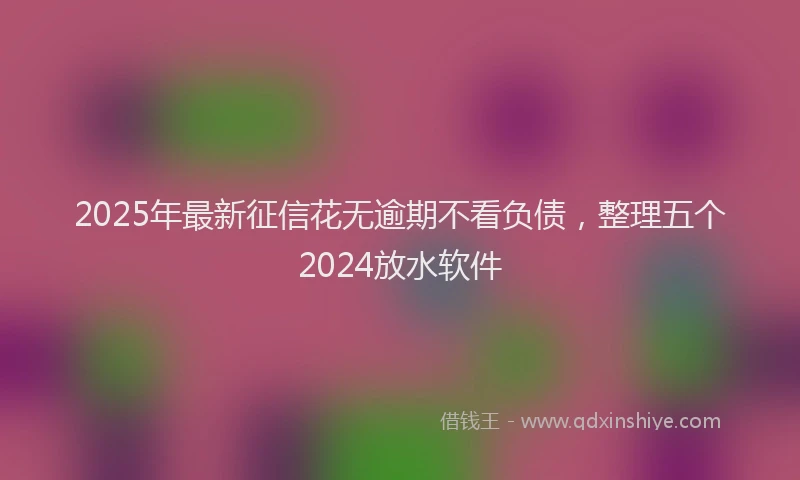 2025年最新征信花无逾期不看负债，整理五个2024放水软件