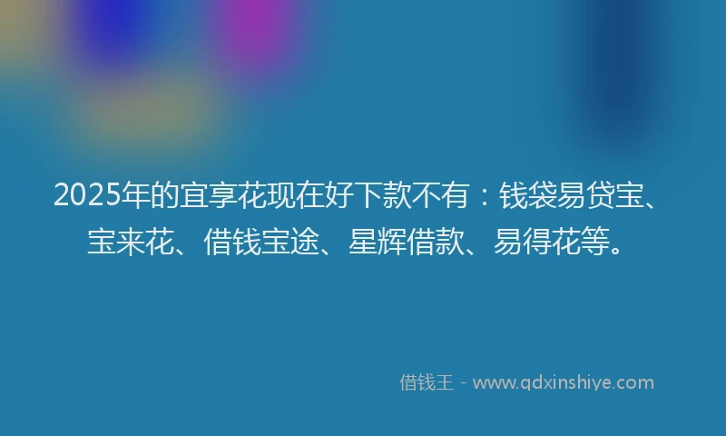 2025年的宜享花现在好下款不有：钱袋易贷宝、宝来花、借钱宝途、星辉借款、易得花等。