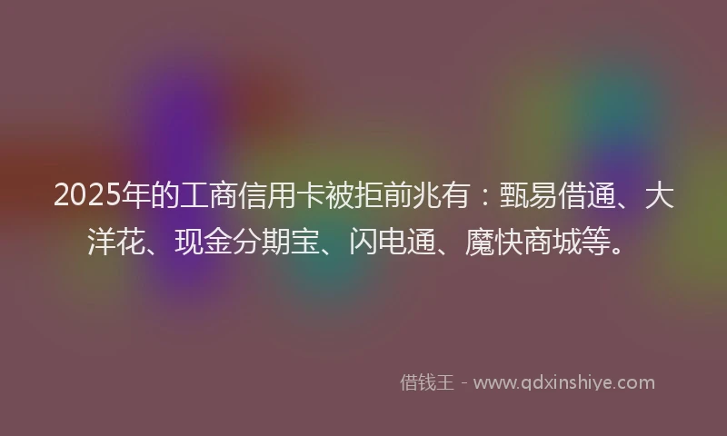 2025年的工商信用卡被拒前兆有：甄易借通、大洋花、现金分期宝、闪电通、魔快商城等。