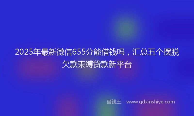 2025年最新微信655分能借钱吗，汇总五个摆脱欠款束缚贷款新平台