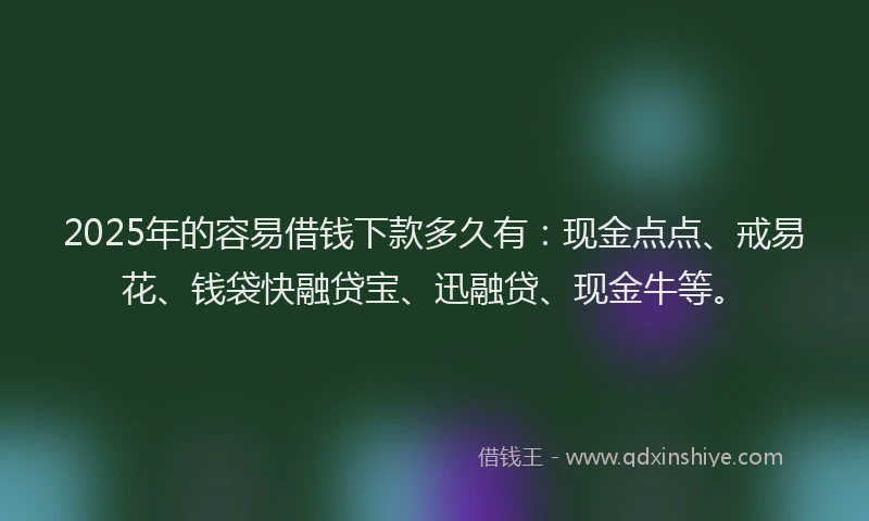 2025年的容易借钱下款多久有：现金点点、戒易花、钱袋快融贷宝、迅融贷、现金牛等。