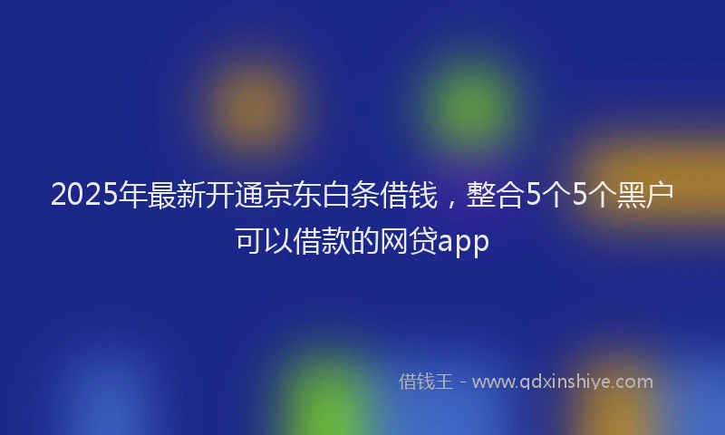 2025年最新开通京东白条借钱，整合5个5个黑户可以借款的网贷app