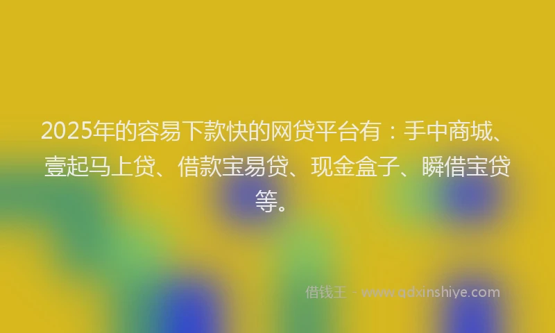 2025年的容易下款快的网贷平台有：手中商城、壹起马上贷、借款宝易贷、现金盒子、瞬借宝贷等。