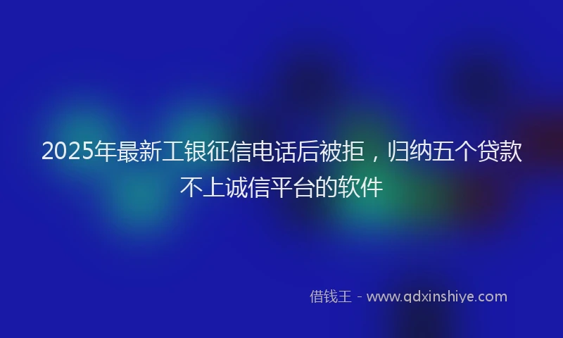 2025年最新工银征信电话后被拒，归纳五个贷款不上诚信平台的软件