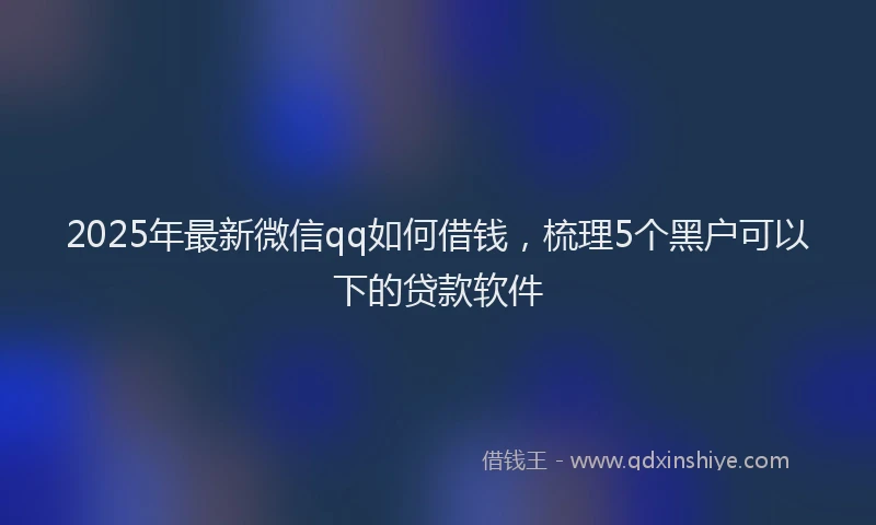 2025年最新微信qq如何借钱，梳理5个黑户可以下的贷款软件