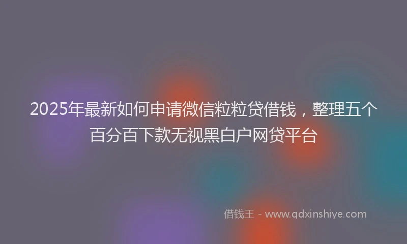 2025年最新如何申请微信粒粒贷借钱，整理五个百分百下款无视黑白户网贷平台