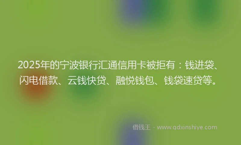 2025年的宁波银行汇通信用卡被拒有：钱进袋、闪电借款、云钱快贷、融悦钱包、钱袋速贷等。