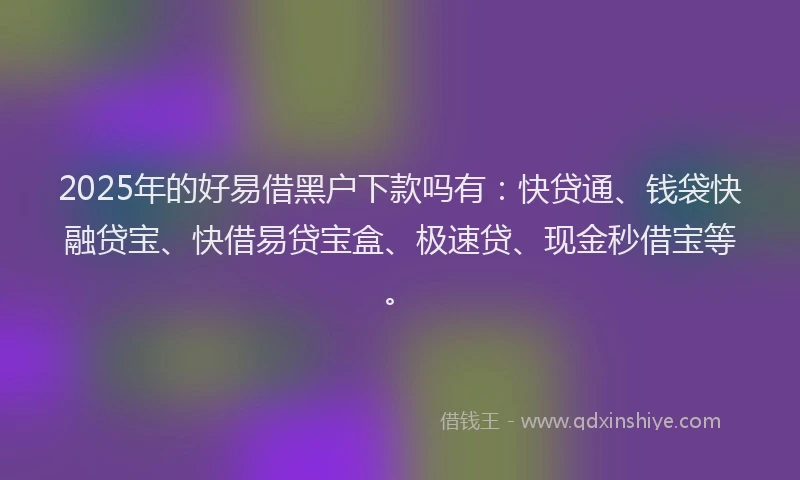 2025年的好易借黑户下款吗有：快贷通、钱袋快融贷宝、快借易贷宝盒、极速贷、现金秒借宝等。