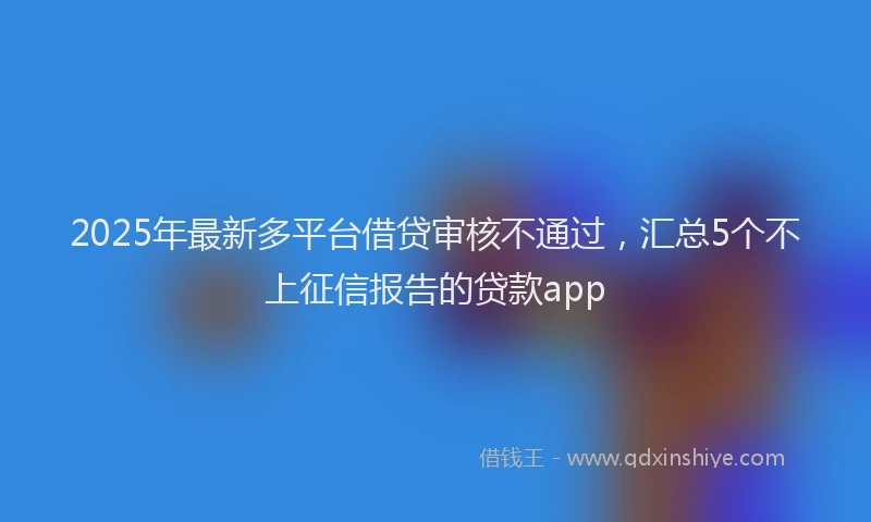 2025年最新多平台借贷审核不通过，汇总5个不上征信报告的贷款app