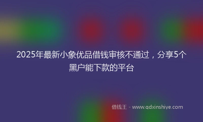 2025年最新小象优品借钱审核不通过，分享5个黑户能下款的平台