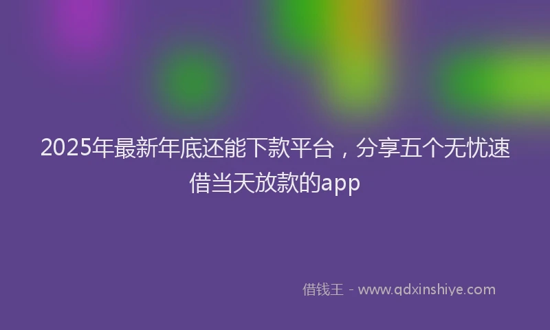 2025年最新年底还能下款平台，分享五个无忧速借当天放款的app