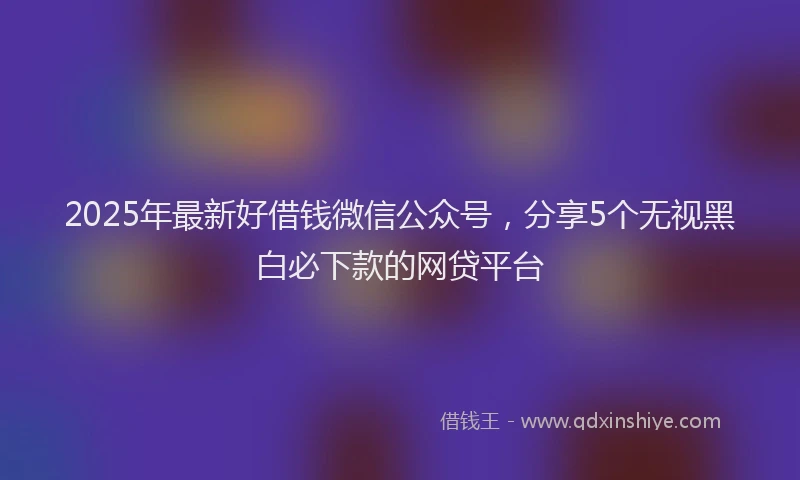 2025年最新好借钱微信公众号，分享5个无视黑白必下款的网贷平台