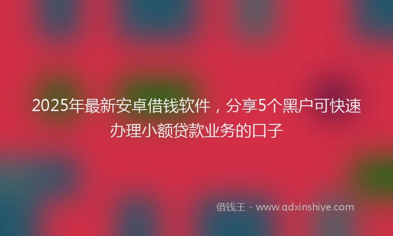 2025年最新安卓借钱软件，分享5个黑户可快速办理小额贷款业务的口子